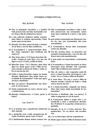 C. TORRES PASTORINO
Página 90 de 158
INTERROGATÓRIO OFICIAL
Mat. 26:59-68
59. Mas os principais sacerdotes e o sinédrio
todo procuravam um falso testemunho con-
tra Jesus a fim de condená-lo à morte,
60. e não acharam (embora) muitas testemu-
nhas falsas se tenham apresentado. Final-
mente apareceram duas,
61. dizendo: Ele disse: posso destruir o Santuá-
rio de Deus e em três dias reedificá-lo.
62. E levantando-se o Sumo-Sacerdote disse-
lhe: Nada respondes? Que testificam eles
contra ti?
63. Mas Jesus calava. E O Sumo-Sacerdote dis-
se-lhe: Conjuro-te pelo Deus vivo que nos
digas se tu és o Cristo, o Filho de Deus.
64. Disse-lhe Jesus: “Tu o disseste; além disso
digo-vos: desde agora vereis o filho do ho-
mem sentado à direita do Poder e vindo so-
bre as nuvens do céu'.
65. Então o Sumo-Sacerdote rasgou seu manto
dizendo: Blasfemou! Que ainda temos ne-
cessidade de testemunhas? Vedes que agora
ouvistes a blasfêmia!
66. Que vos parece? Respondendo, eles disse-
ram: É réu de morte.
67. Então cuspiram-lhe no rosto e deram socos
e esbofetearam,
68. dizendo: Profetiza-nos, ó Cristo, quem te
bateu?
Luc. 22:63-71
63. E os homens que o guardavam zombavam
dele, batendo
64. e, pondo-lhe urna venda, perguntavam di-
zendo: Profetiza: quem é que te bateu?
65. E blasfemando diziam muitas (coisas) con-
Mar. 14:55-65
55. Mas os principais sacerdotes e todo o siné-
drio procuravam um testemunho contra
Jesus para condená-lo à morte e não acha-
ram,
56. pois muitos testemunhavam falsamente con-
tra ele, mas seus testemunhos não eram
concordantes.
57. E levantando-se davam falso testemunho
contra ele, dizendo:
58. Nós lhe ouvimos dizer: eu destruirei este
santuário manufaturado, e em três dias edi-
ficarei outro não manufaturado.
59. E nem assim era concordante o testemunho
deles.
60. E levantando-se o Sumo-Sacerdote no meio,
interrogou Jesus dizendo: Não respondes
nada? Que testificam estes contra ti?
61. Mas ele calava e não respondeu nada De
novo o Sumo-Sacerdote interrogou-o e dis-
se-lhe: Tu és o Cristo o Filho do Bendito?
62. E Jesus disse: “Eu sou, e vereis o filho do
homem sentado à direita do Poder e vindo
com as nuvens do céu”.
63. E o Sumo-Sacerdote, rasgando sua túnica,
disse: Que temos ainda necessidade de tes-
temunhas?
64. Ouvistes a blasfêmia. Que vos parece? E
todos os julgaram ser réu de morte.
65. E Começaram alguns a cuspir nele e, co-
brindo-lhe o rosto, a esbofeteá-lo, dizendo-
lhe: Profetiza! E os guardas retiraram-no a
pauladas.
67. dizendo: Se tu és o Cristo, dize-nos. Res-
pondeu-lhes: “Se vos disser, não acredita-
reis,
68. e se vos interrogar, não me respondereis.
69. Desde agora estará o filho do homem senta-
 