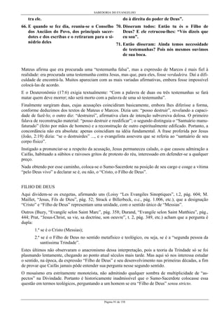 SABEDORIA DO EVANGELHO
Página 91 de 158
tra ele.
66. E quando se fez dia, reuniu-se o Conselho
dos Anciãos do Povo, dos principais sacer-
dotes e dos escribas e o retiraram para o si-
nédrio deles
do à direita do poder de Deus”.
70. Disseram todos: Então tu és o Filho de
Deus? E ele retrucou-lhes: “Vós dizeis que
eu sou”.
71. Então disseram: Ainda temos necessidade
de testemunhas? Pois nós mesmos ouvimos
de sua boca.
Mateus afirma que era procurada uma “testemunha falsa”, mas a expressão de Marcos é mais fiel à
realidade: era procurada uma testemunha contra Jesus, mas que, para eles, fosse verdadeira. Daí a difi-
culdade de encontrá-la. Muitos apareciam com as mais variadas afirmativas, embora fosse impossível
colocá-las de acordo.
E o Deuteronômio (17:6) exigia textualmente: “Com a palavra de duas ou três testemunhas se fará
matar quem deve morrer; não será morto com a palavra de uma só testemunha”.
Finalmente surgiram duas, cujas acusações coincidiram basicamente, embora lhes diferisse a forma,
conforme deduzimos dos textos de Mateus e Marcos. Dizia um: “posso destruir”, revelando a capaci-
dade de fazê-lo; o outro diz: “destruirei”, afirmativa clara de intenção subversiva dolosa. O primeiro
falava de reconstrução material: “posso destruir e reedificar”; o segundo distinguia o “Santuário manu-
faturado” (feito por mãos de homens) e a reconstrução de outro espiritualmente edificado. Portanto, a
concordância não era absoluta: apenas coincidiam na idéia fundamental. A frase proferida por Jesus
(João, 2:19) dizia: “se o destruirdes” ..., e o evangelista assevera que se referia ao “santuário de seu
corpo físico”.
Instigado a pronunciar-se a respeito da acusação, Jesus permaneceu calado, o que causou admiração a
Caifás, habituado a súbitos e raivosos gritos de protesto do réu, interessado em defender-se a qualquer
preço.
Nada obtendo por esse caminho, coloca-se o Sumo-Sacerdote na posição de seu cargo e coage a vítima
“pelo Deus vivo” a declarar se é, ou não, o “Cristo, o Filho de Deus”.
FILHO DE DEUS
Aqui dividem-se os exegetas, afirmando uns (Loisy “Les Evangiles Sinoptiques”, t.2, pág. 604; M.
Maillet, “Jesus, Fils de Dieu”, pág. 52; Strack e Billerbeck, o.c., pág. 1.006, etc.), que a designação
“Cristo” e “Filho de Deus” representam uma unidade, com o sentido único de “Messias”.
Outros (Buzy, “Evangile selon Saint Marc”, pág. 358; Durand, “Evangile selon Saint Matthieu”, pág.,
444; Prat, “Jesus-Christ, sa vie, sa doctrine, son oeuvre”, t. 2, pág. 349, etc.) acham que a pergunta é
dupla:
1.ª se é o Cristo (Messias);
2.ª se é o Filho de Deus no sentido metafísico e teológico, ou seja, se é a “segunda pessoa da
santíssima Trindade”.
Estes últimos não observaram o anacronismo dessa interpretação, pois a teoria da Trindade só se foi
plasmando lentamente, chegando ao ponto atual séculos mais tarde. Mas aqui só nos interessa estudar
o sentido, na época, da expressão “Filho de Deus” e seu desenvolvimento nas primeiras décadas, a fim
de provar que Caifás jamais pôde entender sua pergunta nesse segundo sentido.
O mosaísmo era estritamente monoteísta, não admitindo qualquer sombra de multiplicidade de “as-
pectos” na Divindade. Portanto é historicamente inadmissível que o Sumo-Sacerdote colocasse essa
questão em termos teológicos, perguntando a um homem se era “Filho de Deus” sensu stricto.
 