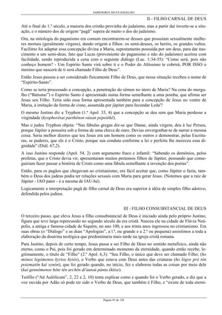 SABEDORIA DO EVANGELHO
Página 93 de 158
II - FILHO CARNAL DE DEUS
Até o final do 1.º século, a maioria dos cristão provinha do judaísmo, mas a partir daí inverte-se a situ-
ação, e o número dos de origem “pagã” supera de muito o dos do judaísmo.
Ora, na mitologia do paganismo era comum encontrarem-se deuses que possuíam sexualmente mulhe-
res mortais (geralmente virgens), dando origem a filhos: os semi-deuses, os heróis, os grandes vultos.
Facílimo foi adaptar essa concepção divina a Maria, supostamente possuída por um deus, para dar nas-
cimento a um semi-deus, fato que Lucas (proveniente do paganismo e não do judaísmo) aceitou com
facilidade, sendo reproduzida a cena com o seguinte diálogo (Luc. 1:34-35): “Como será, pois não
conheço homem? - Um Espírito Santo virá sobre ti e o Poder do Altíssimo te cobrirá, POR ISSO o
menino que nascerá de ti será chamado Filho de Deus”.
Então Jesus passou a ser considerado fisicamente Filho de Deus, que nessa situação recebeu o nome de
“Espírito-Santo”.
Como se teria processado a concepção, a penetração do sêmen no útero de Maria? Na cena do mergu-
lho (“Batismo”) o Espírito Santo é apresentado numa forma semelhante a uma pomba, que afirma ser
Jesus seu Filho. Teria sido essa forma apresentada também para a concepção de Jesus no ventre de
Maria, à imitação da forma de cisne, assumida por júpiter para fecundar Leda'?
O mesmo Justino diz a Tryphon (1.ª Apol. 33, 4) que a concepção se deu sem que Maria perdesse a
virgindade (kyophorêsai parthênon oúsan pepoiêkê).
Mas o judeu Tryphon objeta: “Nas fábulas gregas diz-se que Danae, ainda virgem, deu à luz Perseu,
porque Júpiter a possuíra sob a forma de uma chuva de ouro. Devias envergonhar-te de narrar a mesma
coisa. Seria melhor dizeres que teu Jesus era um homem como os outros e demonstrar, pelas Escritu-
ras, se puderes, que ele é o Cristo, porque sua conduta conforme a lei e perfeita lhe mereceu essa di-
gnidade” (Diál. 67,2).
A isso Justino responde (Apol. 54, 2) com argumento fraco e infantil: “Sabendo os demônios, pelos
profetas, que o Cristo devia vir, apresentaram muitos pretensos filhos de Júpiter, pensando que conse-
guiriam fazer passar a história de Cristo como uma fábula semelhante à invenção dos poetas”.
Então, para os pagãos que chegavam ao cristianismo, era fácil aceitar que, como Júpiter o fazia, tam-
bém o Deus dos judeus podia ter relações sexuais com Maria para gerar Jesus. (Notemos que a raiz de
Júpiter - IAO pater - é a mesma de IAU-hé).
Logicamente a interpretação pagã de filho carnal de Deus era superior à idéia de simples filho adotivo,
defendida pelos judeus.
III - FILHO CONSUBSTANCIAL DE DEUS
O terceiro passo, que eleva Jesus a filho consubstancial de Deus é iniciado ainda pelo próprio Justino,
figura que teve larga repercussão no segundo século da era cristã. Nasceu ele na cidade de Flávia Neá-
polis, a antiga e famosa cidade de Siquém, no ano 100, e aos trinta anos ingressou no cristianismo. Em
suas obras (o “Diálogo” e as duas “Apologias”, a l.ª, ou grande e a 2.ª ou pequena) assistimos a toda a
elaboração da doutrina teológica que predominaria mais tarde na igreja cristã romana.
Para Justino, depois de certo tempo, Jesus passa a ser Filho de Deus no sentido metafísico, ainda não
eterno, como o Pai, pois foi gerado em determinado momento da eternidade, quando então recebe, le-
gitimamente, o título de “Filho” (2.ª Apol. 6,3): “Seu Filho, o único que deve ser chamado Filho; (ho
mónos legómenos kyrios hyiós), o Verbo que estava com Deus antes das criaturas (ho lógos prò tôn
poiematôn kaì synón), que foi gerado quando, no início, fez e elaborou todas as coisas por meio dele
(kaì gennômenos hóte tên archên di'autoú pánta éktise).
Teófilo (“Ad Aulólicum”, 2, 22 e 2, 10) tenta explicar como e quando foi o Verbo gerado, e diz que a
voz ouvida por Adão só pode ter sido o Verbo de Deus, que também é Filho, e “existe de toda eterni-
 