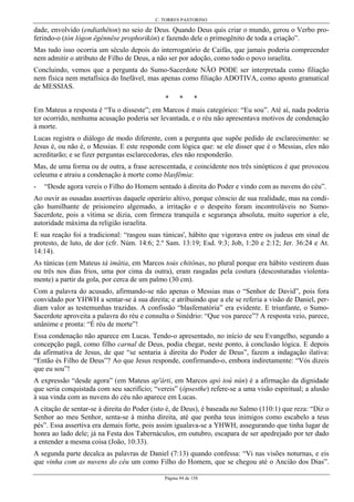 C. TORRES PASTORINO
Página 94 de 158
dade, envolvido (endiathêton) no seio de Deus. Quando Deus quis criar o mundo, gerou o Verbo pro-
ferindo-o (tòn lógon êgénnêse prophorikón) e fazendo dele o primogênito de toda a criação”.
Mas tudo isso ocorria um século depois do interrogatório de Caifás, que jamais poderia compreender
nem admitir o atributo de Filho de Deus, a não ser por adoção, como todo o povo israelita.
Concluindo, vemos que a pergunta do Sumo-Sacerdote NÃO PODE ser interpretada como filiação
nem física nem metafísica do Inefável, mas apenas como filiação ADOTIVA, como aposto gramatical
de MESSIAS.
* * *
Em Mateus a resposta é “Tu o disseste”; em Marcos é mais categórico: “Eu sou”. Até aí, nada poderia
ter ocorrido, nenhuma acusação poderia ser levantada, e o réu não apresentava motivos de condenação
à morte.
Lucas registra o diálogo de modo diferente, com a pergunta que supõe pedido de esclarecimento: se
Jesus é, ou não é, o Messias. E este responde com lógica que: se ele disser que é o Messias, eles não
acreditarão; e se fizer perguntas esclarecedoras, eles não responderão.
Mas, de uma forma ou de outra, a frase acrescentada, e coincidente nos três sinópticos é que provocou
celeuma e atraiu a condenação à morte como blasfêmia:
- “Desde agora vereis o Filho do Homem sentado à direita do Poder e vindo com as nuvens do céu”.
Ao ouvir as ousadas assertivas daquele operário altivo, porque cônscio de sua realidade, mas na condi-
ção humilhante de prisioneiro algemado, a irritação e o despeito foram incontroláveis no Sumo-
Sacerdote, pois a vítima se dizia, com firmeza tranquila e segurança absoluta, muito superior a ele,
autoridade máxima da religião israelita.
E sua reação foi a tradicional: “rasgou suas túnicas', hábito que vigorava entre os judeus em sinal de
protesto, de luto, de dor (cfr. Núm. 14:6; 2.º Sam. 13:19; Esd. 9:3; Job, 1:20 e 2:12; Jer. 36:24 e At.
14:14).
As túnicas (em Mateus tà imátia, em Marcos toús chitônas, no plural porque era hábito vestirem duas
ou três nos dias frios, uma por cima da outra), eram rasgadas pela costura (descosturadas violenta-
mente) a partir da gola, por cerca de um palmo (30 cm).
Com a palavra do acusado, afirmando-se não apenas o Messias mas o “Senhor de David”, pois fora
convidado por YHWH a sentar-se à sua direita; e atribuindo que a ele se referia a visão de Daniel, per-
diam valor as testemunhas trazidas. A confissão “blasfematória” era evidente. E triunfante, o Sumo-
Sacerdote aproveita a palavra do réu e consulta o Sinédrio: “Que vos parece”? A resposta veio, parece,
unânime e pronta: “É réu de morte”!
Essa condenação não aparece em Lucas. Tendo-o apresentado, no início de seu Evangelho, segundo a
concepção pagã, como filho carnal de Deus, podia chegar, neste ponto, à conclusão lógica. E depois
da afirmativa de Jesus, de que “se sentaria à direita do Poder de Deus”, fazem a indagação ilativa:
“Então és Filho de Deus”? Ao que Jesus responde, confirmando-o, embora indiretamente: “Vós dizeis
que eu sou”!
A expressão “desde agora” (em Mateus ap'árti, em Marcos apò toú nún) é a afirmação da dignidade
que seria conquistada com seu sacrifício; “vereis” (ópsesthe) refere-se a uma visão espiritual; a alusão
à sua vinda com as nuvens do céu não aparece em Lucas.
A citação de sentar-se à direita do Poder (isto é, de Deus), é baseada no Salmo (110:1) que reza: “Diz o
Senhor ao meu Senhor, senta-se à minha direita, até que ponha teus inimigos como escabelo a teus
pés”. Essa assertiva era demais forte, pois assim igualava-se a YHWH, assegurando que tinha lugar de
honra ao lado dele; já na Festa dos Tabernáculos, em outubro, escapara de ser apedrejado por ter dado
a entender a mesma coisa (João, 10:33).
A segunda parte decalca as palavras de Daniel (7:13) quando confessa: “Vi nas visões noturnas, e eis
que vinha com as nuvens do céu um como Filho do Homem, que se chegou até o Ancião dos Dias”.
 