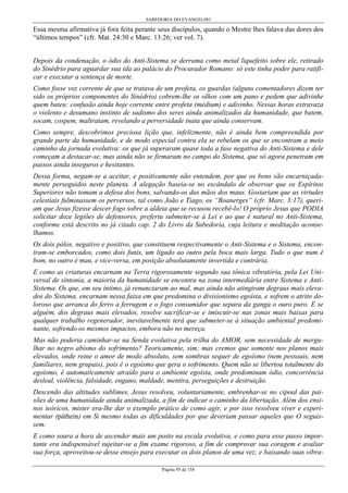 SABEDORIA DO EVANGELHO
Página 95 de 158
Essa mesma afirmativa já fora feita perante seus discípulos, quando o Mestre lhes falava das dores dos
“últimos tempos” (cfr. Mat. 24:30 e Marc. 13:26; ver vol. 7).
Depois da condenação, o ódio do Anti-Sistema se derrama como metal liquefeito sobre ele, retirado
do Sinédrio para aguardar sua ida ao palácio do Procurador Romano: só este tinha poder para ratifi-
car e executar a sentença de morte.
Como fosse voz corrente de que se tratava de um profeta, os guardas (alguns comentadores dizem ter
sido os próprios componentes do Sinédrio) cobrem-lhe os olhos com um pano e pedem que adivinhe
quem bateu: confusão ainda hoje corrente entre profeta (médium) e adivinho. Nessas horas extravaza
o violento e desumano instinto de sadismo dos seres ainda animalizados da humanidade, que batem,
socam, cospem, maltratam, revelando a perversidade inata que ainda conservam.
Como sempre, descobrimos preciosa lição que, infelizmente, não é ainda bem compreendida por
grande parte da humanidade, e de modo especial contra ela se rebelam os que se encontram a meio
caminho da jornada evolutiva: os que já superaram quase toda a fase negativa do Anti-Sistema e dele
começam a destacar-se, mas ainda não se firmaram no campo do Sistema, que só agora penetram em
passos ainda inseguros e hesitantes.
Dessa forma, negam-se a aceitar, e positivamente não entendem, por que os bons são encarniçada-
mente perseguidos neste planeta. A alegação baseia-se no escândalo de observar que os Espíritos
Superiores não tomam a defesa dos bons, salvando-os das mãos dos maus. Gostariam que as virtudes
celestiais fulminassem os perversos, tal como João e Tiago, os “Boanerges” (cfr. Marc. 3:17), queri-
am que Jesus fizesse descer fogo sobre a aldeia que se recusou recebê-lo! O próprio Jesus que PODIA
solicitar doze legiões de defensores, preferiu submeter-se à Lei e ao que é natural no Anti-Sistema,
conforme está descrito no já citado cap. 2 do Livro da Sabedoria, cuja leitura e meditação aconse-
lhamos.
Os dois pólos, negativo e positivo, que constituem respectivamente o Anti-Sistema e o Sistema, encon-
tram-se emborcados, como dois funis, um ligado ao outro pela boca mais larga. Tudo o que num é
bom, no outro é mau, e vice-versa, em posição absolutamente invertida e contrária.
E como as criaturas encarnam na Terra rigorosamente segundo sua tônica vibratória, pela Lei Uni-
versal de sintonia, a maioria da humanidade se encontra na zona intermediária entre Sistema e Anti-
Sistema. Os que, em seu íntimo, já renunciaram ao mal, mas ainda não atingiram degraus mais eleva-
dos do Sistema, encarnam nessa faixa em que predomina o divisionismo egoísta, e sofrem o atrito do-
loroso que arranca do ferro a ferrugem e o fogo consumidor que separa da ganga o ouro puro. E se
alguém, dos degraus mais elevados, resolve sacrificar-se e imiscuir-se nas zonas mais baixas para
qualquer trabalho regenerador, inevitavelmente terá que submeter-se à situação ambiental predomi-
nante, sofrendo os mesmos impactos, embora não no mereça.
Mas não poderia caminhar-se na Senda evolutiva pela trilha do AMOR, sem necessidade de mergu-
lhar no negro abismo do sofrimento? Teoricamente, sim; mas cremos que somente nos planos mais
elevados, onde reine o amor de modo absoluto, sem sombras sequer de egoísmo (nem pessoais, nem
familiares, nem grupais), pois é o egoísmo que gera o sofrimento. Quem não se libertou totalmente do
egoísmo, é automaticamente atraído para o ambiente egoísta, onde predominam ódio, concorrência
desleal, violência, falsidade, engano, maldade, mentira, perseguições e destruição.
Descendo das altitudes sublimes, Jesus resolveu, voluntariamente, embrenhar-se no cipoal das pai-
xões de uma humanidade ainda animalizada, a fim de indicar o caminho da libertação. Além dos ensi-
nos teóricos, mister era-lhe dar o exemplo prático de como agir, e por isso resolveu viver e experi-
mentar (páthein) em Si mesmo todas as dificuldades por que deveriam passar aqueles que O seguis-
sem.
E como soara a hora de ascender mais um posto na escala evolutiva, e como para esse passo impor-
tante era indispensável sujeitar-se a fim exame rigoroso, a fim de comprovar sua coragem e avaliar
sua força, aproveitou-se desse ensejo para executar os dois planos de uma vez; e baixando suas vibra-
 