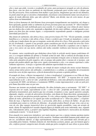 C. TORRES PASTORINO
Página 96 de 158
ções o mais que pôde, revestiu o escafandro de carne, para permanecer pregado ao solo do planeta.
Ipso facto, caiu em cheio no ambiente do Anti-Sistema, preparado para receber todo o choque que
isso lhe provocaria. Para avaliarmos bem melhor o que passou, imaginemos que um de nós humanos,
no ponto atual em que se encontra a humanidade, encarnasse conscientemente numa vara de porcos e
agisse de modo diferente deles; que não sofreria? Muito, sem dúvida; mas de certo menos, do que
sofreu Jesus na humanidade!
Entre as feras humanas do Anti-Sistema Jesus prosseguiu tranquilamente sua trajetória, até chegar a
hora aprazada, quando então se submeteu às provas previstas para sua ascensão. O “Alto-Comando”
do Anti-Sistema foi todo mobilizado para essa ocasião. E o exemplo que essa vítima do amor imenso
que nos dedica deu a todos nós, mantendo a dignidade, foi dos mais sublimes, calando quando a per-
gunta era feita fora das normas legais, e corajosamente respondendo quando o indagante possuía
autoridade para fazê-lo.
Mas diante do sofrimento, não abriu a boca, como previra Isaías (53:7-9): “Ele foi oprimido, contudo
humilhou-se a si mesmo e não abriu a boca. Como o cordeiro que é levado ao matadouro e como a
ovelha que é muda diante dos que as tosquiam, assim não abriu ele a boca. Pela opressão e pelo juízo
foi ele arrebatado, e quanto à sua geração, quem considerou que ele foi cortado da terra dos viven-
tes? Por causa da transgressão de meu povo foi ele ferido. Deram-lhe a sepultura com os ímpios e
com o rico esteve em sua morte, embora não tenha cometido violência nem houvesse dolo em sua
boca”.
No entanto, outra consideração que deduzimos dessa lição in artículo mortis (quase poderíamos di-
zer), é a coragem indômita de afirmar a Verdade acima de tudo. Não se utilizou da desculpa da mo-
déstia, para negar Sua qualidade real. E isso causa tremenda irritação entre os homens ainda envol-
vidos pela atmosfera do pólo negativo, não só porque não podem dizer o mesmo de si mesmos, com
porque não podem admitir que haja seres, iguais externamente a eles, e no entanto espiritual e cultu-
ralmente superiores. A inveja e o egoísmo não admitem superioridade nos outros.
E quando não existe a arma da violência, em virtude de maior evolução dos meios sociais humanos,
outras armas talvez piores são utilizadas: a maledicência e a calúnia, as campanhas de arrasamento
moral dos seres de fato superiores, a fim de desmoralizá-los perante a opinião pública.
O exemplo de Jesus, o Mestre incomparável, é claro e insofismável: à pergunta se era Filho de Deus,
ou seja, se pertencia ao Sistema, responde altaneiramente: “EU SOU”. A resposta deve ter soado,
especialmente se foi - e deve ter sido - proferida em hebraico, como uma afirmativa insustentável, pois
a expressão EU SOU, em hebraico, é exatamente YHWH, o nome impronunciável, a não ser pelo pró-
prio Sumo-Sacerdote uma vez por ano.
Paremos um instante em profunda meditação. De olhos fechados para a neiramente: “EU SOU”. A
resposta deve ter soado, especialmente se foi - e deve ter sido - proferida em hebraico, como uma
afirmativa insustentável, pois matéria que nos circunda, revejamos a cena: aquele operário cansado,
algemado, simples, cercado de adversários ferrenhos, está diante do Sumo-Sacerdote, paramentado a
rigor, no trono de sua gloriosa posição suprema. E o réu, cabeça erguida, pronuncia o Nome Indizível
diante de todos, afirmando-se ser aquele que todos acreditavam ser o “Deus dos judeus”, o Espírito-
Guia da raça, o Supremo Ser para eles, e acrescenta, além disso, as frases do Salmo - de que fora
convidado para sentar-se à direita do Altíssimo - do grande profeta Daniel, de que viria, com as nu-
vens do céu. Que espanto inenarrável deve ter percorrido aquela assembléia, como um arrepio de
medo, diante da inqualificável ousadia daquela figura já abatida pela noite indormida, mas, segundo
eles, ridiculamente altiva, a proferir uma legítima blasfêmia, imperdoável e merecedora da imediata
condenação à morte: “é réu de morte”!
Essa atuação teve numerosos imitadores: por muito menos que isso, a igreja romana queimou muitos
homens nas fogueiras da inquisição de triste memória. Nenhuma autoridade humana pode admitir que
um ser, socialmente inferior, se diga espiritualmente superior, com autoridade mais elevada que a
concedida pelos homens. Nenhum elemento do Anti-Sistema aceitará, jamais, que um homem igual a
eles, confesse possuir categoria mais elevada, ainda que pelos exemplos de suas obras se possa dedu-
 