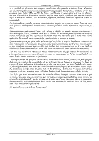 SABEDORIA DO EVANGELHO
Página 97 de 158
zir a realidade da afirmativa. Isso porque o Anti-Sistema não aprendeu a lição de Jesus: “Conhece-
reis as árvores pelos seus frutos: nenhuma árvore má produzirá bons frutos, e nenhuma árvore boa
produzirá maus frutos” (Mat. 12:33). Até hoje, o Anti-Sistema pretende julgar a árvore por ela mes-
ma: se é alta ou baixa, frondosa ou raquítica, reta ou torta, lisa ou espinhosa, sem levar em conside-
ração os frutos que produza. Essa maneira de julgar tem produzido numerosos hipócritas no seio da
humanidade.
Estejamos todos preparados para dar testemunho certo daquilo que realmente somos, diante de quem
quer que seja, empregando o mesmo método utilizado por Jesus diante do tribunal religioso dos ju-
deus.
Quando acossados pela maledicência e pela calúnia, proferidas por aqueles que não possuem autori-
dade moral para fazê-lo, saibamos calar, pois o silêncio é a melhor resposta; soframos em silêncio,
orando por aqueles que, mal informados, se deixam levar pelo ódio inato que os mina como chama
oculta. Um dia, quando na mesma posição, experimentarão as mesmas acusações.
Quando interrogados por quem tenha o direito legal de fazê-lo, a respeito daquilo que realmente so-
mos, respondamos corajosamente, de acordo com a consciência límpida que tivermos a nosso respei-
to, sem nos deixarmos levar pelo orgulho, mas também sem nos escondermos por trás da bandeira
esfarrapada de uma falsa modéstia: quem sabe e tem consciência de saber, esse é sábio verdadeiro.
Mas, se a vida nos trouxer a felicidade de não sermos colocados no fogo cruzado dos adversários do
polo negativo, caminhemos tranquilos, sem esquecer-nos de agradecer ao Pai por essa felicidade sem
nome, de não sermos atacados e despedaçados.
De qualquer forma, em qualquer circunstância, recordemos que o que de fato vale, é o fruto que pro-
duzirmos em benefício da humanidade, são as lições escritas ou faladas, e sobretudo é a lição do
exemplo de desprendimento e de bondade, de perdão e de amor para com todos. Poderão atingir nos-
sa personagem terrena, mas nosso Eu verdadeiro jamais será atingido: foi maltratado, batido, cuspi-
do, ridiculizado o corpo físico de Jesus, mas Seu Eu profundo, o Cristo, não foi tocado, nem até Ele
chegaram as ofensas animalescas da violência e do despeito de homens involuídos cheios de ódio.
Essa lição, que Jesus nos ensinou com Seu exemplo sublime, é sempre oportuna para todos os que
vivemos no ambiente do pólo negativo, e que, por vezes, acossados pela vaidade de nosso pequeno eu
mesquinho, gostaríamos de ripostar aos que nos acusam, devolvendo ofensa por ofensa, e procurando
defender-nos das acusações gratuitas: Jesus calava e em Seu coração suplicava que o Pai lhes perdo-
asse, “pois não sabiam o que diziam”.
Obrigado, Mestre, pela lição do Teu exemplo!
 