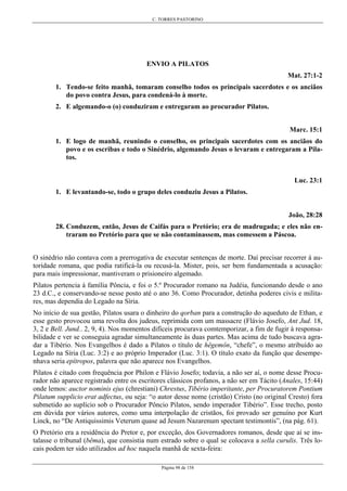 C. TORRES PASTORINO
Página 98 de 158
ENVIO A PILATOS
Mat. 27:1-2
1. Tendo-se feito manhã, tomaram conselho todos os principais sacerdotes e os anciãos
do povo contra Jesus, para condená-lo à morte.
2. E algemando-o (o) conduziram e entregaram ao procurador Pilatos.
Marc. 15:1
1. E logo de manhã, reunindo o conselho, os principais sacerdotes com os anciãos do
povo e os escribas e todo o Sinédrio, algemando Jesus o levaram e entregaram a Pila-
tos.
Luc. 23:1
1. E levantando-se, todo o grupo deles conduziu Jesus a Pilatos.
João, 28:28
28. Conduzem, então, Jesus de Caifás para o Pretório; era de madrugada; e eles não en-
traram no Pretório para que se não contaminassem, mas comessem a Páscoa.
O sinédrio não contava com a prerrogativa de executar sentenças de morte. Daí precisar recorrer à au-
toridade romana, que podia ratificá-la ou recusá-la. Mister, pois, ser bem fundamentada a acusação:
para mais impressionar, mantiveram o prisioneiro algemado.
Pilatos pertencia à família Pôncia, e foi o 5.º Procurador romano na Judéia, funcionando desde o ano
23 d.C., e conservando-se nesse posto até o ano 36. Como Procurador, detinha poderes civis e milita-
res, mas dependia do Legado na Síria.
No início de sua gestão, Pilatos usara o dinheiro do qorban para a construção do aqueduto de Ethan, e
esse gesto provocou uma revolta dos judeus, reprimida com um massacre (Flávio Josefo, Ant Jud. 18,
3, 2 e Bell. Jund.. 2, 9, 4). Nos momentos difíceis procurava comtemporizar, a fim de fugir à responsa-
bilidade e ver se conseguia agradar simultaneamente às duas partes. Mas acima de tudo buscava agra-
dar a Tibério. Nos Evangelhos é dado a Pilatos o título de hêgemôn, “chefe”, o mesmo atribuído ao
Legado na Síria (Luc. 3:2) e ao próprio Imperador (Luc. 3:1). O título exato da função que desempe-
nhava seria epítropos, palavra que não aparece nos Evangelhos.
Pilatos é citado com frequência por Philon e Flávio Josefo; todavia, a não ser aí, o nome desse Procu-
rador não aparece registrado entre os escritores clássicos profanos, a não ser em Tácito (Anales, 15:44)
onde lemos: auctor nominis ejus (chrestiani) Chrestus, Tibério imperitante, per Procuratorem Pontium
Pilatum supplicio erat adfectus, ou seja: “o autor desse nome (cristão) Cristo (no original Cresto) fora
submetido ao suplício sob o Procurador Pôncio Pilatos, sendo imperador Tibério”. Esse trecho, posto
em dúvida por vários autores, como uma interpolação de cristãos, foi provado ser genuíno por Kurt
Linck, no “De Antiquissimis Veterum quase ad Jesum Nazarenum spectant testimontis”, (na pág. 61).
O Pretório era a residência do Pretor e, por exceção, dos Governadores romanos, desde que aí se ins-
talasse o tribunal (bêma), que consistia num estrado sobre o qual se colocava a sella curulis. Três lo-
cais podem ter sido utilizados ad hoc naquela manhã de sexta-feira:
 