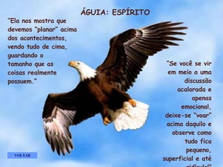 ÁGUIA: ESPÍRITO “ Ela nos mostra que devemos “planar” acima dos acontecimentos,  vendo tudo de cima, guardando o  tamanho que as  coisas realmente possuem.” “ Se você se vir em meio a uma discussão acalorada e apenas emocional, deixe-se “voar” acima daquilo e observe como tudo fica pequeno, superficial e até ridículo!” VOLTAR . . . . . 