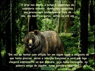 O urso nos ensina a achar a segurança da sabedoria interior, dando-nos respostas que procuramos ansiosamente fora de nós, em mestres, gurus, seitas ou até em amigos.” “ Em vez de tentar com aflição ler em algum lugar a resposta de que tanto precisa, deixe a intuição funcionar e verá que logo chegará exatamente ao que procura, seja numa mensagem, na palavra amiga de alguém, numa palestra inspirada.” VOLTAR . . . 