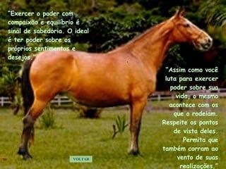 “ Assim como você luta para exercer poder sobre sua vida, o mesmo acontece com os que o rodeiam. Respeite os pontos de vista deles. Permita que também corram ao vento de suas realizações.” VOLTAR “ Exercer o poder com compaixão e equilíbrio é sinal de sabedoria. O ideal é ter poder sobre os próprios sentimentos e desejos.” . . . . . 