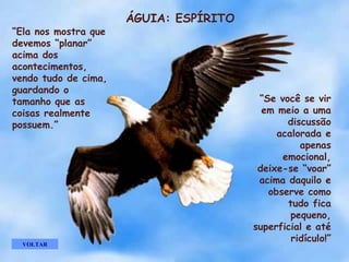 ÁGUIA: ESPÍRITO “ Ela nos mostra que devemos “planar” acima dos acontecimentos,  vendo tudo de cima, guardando o  tamanho que as  coisas realmente possuem.” “ Se você se vir em meio a uma discussão acalorada e apenas emocional, deixe-se “voar” acima daquilo e observe como tudo fica pequeno, superficial e até ridículo!” VOLTAR . . . . . 