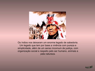 Os índios nos deixaram um enorme legado de sabedoria.
Um legado que tem por base a vivência com pureza e
simplicidade, além de um senso incomum de justiça, com
organização social e respeito pelo ser humano, animais e
pela natureza.
 