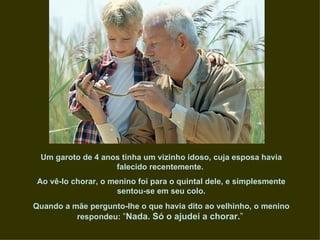 Um garoto de 4 anos tinha um vizinho idoso, cuja esposa havia
                   falecido recentemente.
 Ao vê-lo chorar, o menino foi para o quintal dele, e simplesmente
                      sentou-se em seu colo.
Quando a mãe pergunto-lhe o que havia dito ao velhinho, o menino
          respondeu: “Nada. Só o ajudei a chorar.”
 