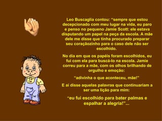 Leo Buscaglia contou: “sempre que estou
decepcionado com meu lugar na vida, eu paro
 e penso no pequeno Jamie Scott: ele estava
disputando um papel na peça da escola. A mãe
  dele me disse que tinha procurado preparar
  seu coraçãozinho para o caso dele não ser
                  escolhido.
No dia em que os papéis foram escolhidos, eu
 fui com ela para buscá-lo na escola. Jamie
correu para a mãe, com os olhos brilhando de
             orgulho e emoção:
      “adivinha o que aconteceu, mãe!”
E aí disse aquelas palavras que continuariam a
            ser uma lição para mim:

  “eu fui escolhido para bater palmas e
           espalhar a alegria!”...
 