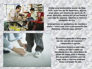 Conta uma testemunha ocular de New
 York: num frio dia de dezembro, alguns
  anos atrás, um menino de cerca de 10
anos, descalço, estava em pé em frente à
 uma loja de sapatos, olhando a vitrine e
            tremendo de frio.
Uma senhora se aproximou do menino e
disse:- “você está com o pensamento tão
    distraído, olhando essa vitrine!”



        “Eu estava pedindo a Deus para
         me dar um par de sapatos” –
             respondeu o garoto.
         A senhora tomou-o pela mão,
           entrou na loja e pediu ao
       atendente para dar meia dúzia de
        pares de meias para o menino.
        Ela perguntou também por um
         lugar onde o menino pudesse
            lavar e enxugar os pés.
 