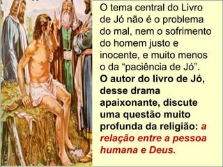 O tema central do Livro 
de Jó não é o problema 
do mal, nem o sofrimento 
do homem justo e 
inocente, e muito menos 
o da “paciência de Jó”. 
O autor do livro de Jó, 
desse drama 
apaixonante, discute 
uma questão muito 
profunda da religião: a 
relação entre a pessoa 
humana e Deus. 
 