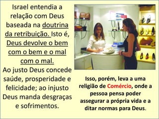 Israel entendia a 
relação com Deus 
baseada na doutrina 
da retribuição. Isto é, 
Deus devolve o bem 
com o bem e o mal 
com o mal. 
Ao justo Deus concede 
saúde, prosperidade e 
felicidade; ao injusto 
Deus manda desgraças 
e sofrimentos. 
Isso, porém, leva a uma 
religião de Comércio, onde a 
pessoa pensa poder 
assegurar a própria vida e a 
ditar normas para Deus. 
 