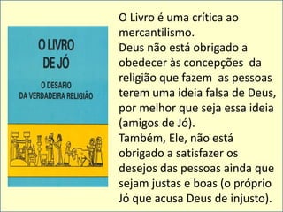 O Livro é uma crítica ao 
mercantilismo. 
Deus não está obrigado a 
obedecer às concepções da 
religião que fazem as pessoas 
terem uma ideia falsa de Deus, 
por melhor que seja essa ideia 
(amigos de Jó). 
Também, Ele, não está 
obrigado a satisfazer os 
desejos das pessoas ainda que 
sejam justas e boas (o próprio 
Jó que acusa Deus de injusto). 
 