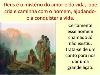 Deus é o mistério do amor e da vida, que 
cria e caminha com o homem, ajudando-o 
a conquistar a vida. 
Certamente 
esse homem 
chamado Jó 
não existiu. 
Trata-se de um 
conto para nos 
dar uma 
grande lição. 
 