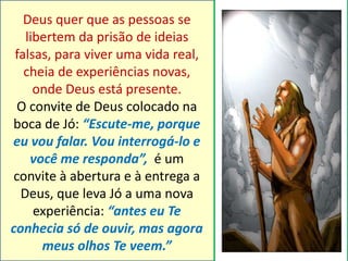 Deus quer que as pessoas se 
libertem da prisão de ideias 
falsas, para viver uma vida real, 
cheia de experiências novas, 
onde Deus está presente. 
O convite de Deus colocado na 
boca de Jó: “Escute-me, porque 
eu vou falar. Vou interrogá-lo e 
você me responda”, é um 
convite à abertura e à entrega a 
Deus, que leva Jó a uma nova 
experiência: “antes eu Te 
conhecia só de ouvir, mas agora 
meus olhos Te veem.” 
 