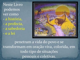Neste Livro 
podemos 
ver como 
- a história, 
- a profecia, 
- a sabedoria 
- e a lei 
penetram a vida do povo e se 
transformam em oração viva, colorida, em 
todo tipo de situações 
pessoais e coletivas. 
 