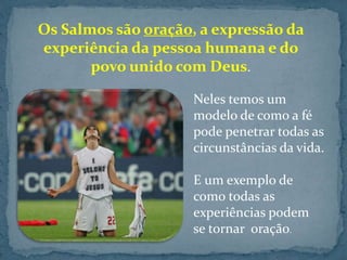 Os Salmos são oração, a expressão da 
experiência da pessoa humana e do 
povo unido com Deus. 
Neles temos um 
modelo de como a fé 
pode penetrar todas as 
circunstâncias da vida. 
E um exemplo de 
como todas as 
experiências podem 
se tornar oração. 
 