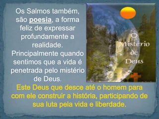 Os Salmos também, 
são poesia, a forma 
feliz de expressar 
profundamente a 
realidade. 
Principalmente quando 
sentimos que a vida é 
penetrada pelo mistério 
de Deus. 
 