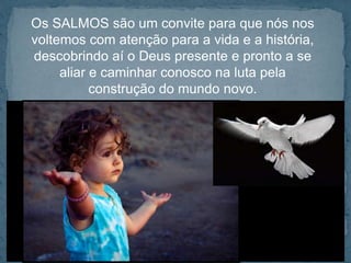 Os SALMOS são um convite para que nós nos 
voltemos com atenção para a vida e a história, 
descobrindo aí o Deus presente e pronto a se 
aliar e caminhar conosco na luta pela 
construção do mundo novo. 
 