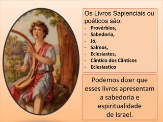 Os Livros Sapienciais ou 
poéticos são: 
- Provérbios, 
- Sabedoria, 
- Jó, 
- Salmos, 
- Eclesiastes, 
- Cântico dos Cânticos 
- Eclesiastico 
Podemos dizer que 
esses livros apresentam 
a sabedoria e 
espiritualidade 
de Israel. 
 