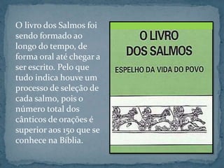 O livro dos Salmos foi 
sendo formado ao 
longo do tempo, de 
forma oral até chegar a 
ser escrito. Pelo que 
tudo indica houve um 
processo de seleção de 
cada salmo, pois o 
número total dos 
cânticos de orações é 
superior aos 150 que se 
conhece na Bíblia. 
 