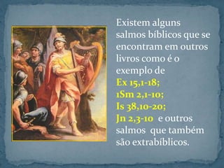 Existem alguns 
salmos bíblicos que se 
encontram em outros 
livros como é o 
exemplo de 
Ex 15,1-18; 
1Sm 2,1-10; 
Is 38,10-20; 
Jn 2,3-10 e outros 
salmos que também 
são extrabíblicos. 
 