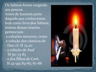 Os Salmos foram surgindo 
aos poucos. 
Antes de fazerem parte 
daquele que conhecemos 
hoje como livro dos Salmos, 
muitas dessas orações 
pertenciam 
a coleções menores, como 
a coleção dos cânticos de 
- Davi cf. Sl 72,20 
- a coleção de Asaf 
Sl 50; 73-83 
- a dos filhos de Coré; 
Sl 42-49; 84-85; 87-88 
 