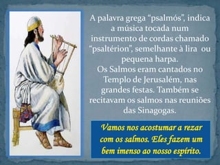 A palavra grega “psalmós”, indica 
a música tocada num 
instrumento de cordas chamado 
“psaltérion”, semelhante à lira ou 
pequena harpa. 
Os Salmos eram cantados no 
Templo de Jerusalém, nas 
grandes festas. Também se 
recitavam os salmos nas reuniões 
das Sinagogas. 
 