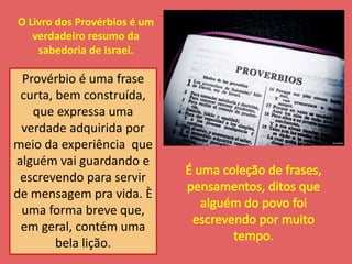 O Livro dos Provérbios é um 
verdadeiro resumo da 
sabedoria de Israel. 
Provérbio é uma frase 
curta, bem construída, 
que expressa uma 
verdade adquirida por 
meio da experiência que 
alguém vai guardando e 
escrevendo para servir 
de mensagem pra vida. È 
uma forma breve que, 
em geral, contém uma 
bela lição. 
 