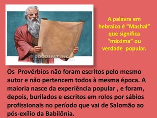 A palavra em 
hebraico é “Mashal” 
que significa 
“máxima” ou 
verdade popular. 
Os Provérbios não foram escritos pelo mesmo 
autor e não pertencem todos à mesma época. A 
maioria nasce da experiência popular , e foram, 
depois, burilados e escritos em rolos por sábios 
profissionais no período que vai de Salomão ao 
pós-exílio da Babilônia. 
 