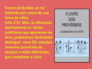 Foram atribuídos ao rei 
Salomão por causa de sua 
fama de sábio 
(1Rs 3-5). Mas, se olharmos 
atentamente os vários 
subtítulos que aparecem no 
livro, poderemos facilmente 
distinguir nove (9) coleções 
menores provindas de 
tempos e mãos diferentes, 
que compõem o Livro. 
 