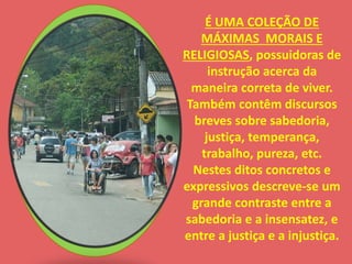 É UMA COLEÇÃO DE 
MÁXIMAS MORAIS E 
RELIGIOSAS, possuidoras de 
instrução acerca da 
maneira correta de viver. 
Também contêm discursos 
breves sobre sabedoria, 
justiça, temperança, 
trabalho, pureza, etc. 
Nestes ditos concretos e 
expressivos descreve-se um 
grande contraste entre a 
sabedoria e a insensatez, e 
entre a justiça e a injustiça. 
 
