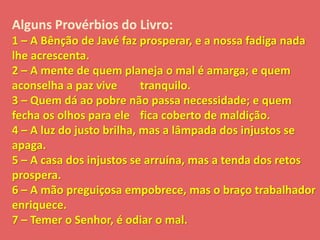 Alguns Provérbios do Livro: 
1 – A Bênção de Javé faz prosperar, e a nossa fadiga nada 
lhe acrescenta. 
2 – A mente de quem planeja o mal é amarga; e quem 
aconselha a paz vive tranquilo. 
3 – Quem dá ao pobre não passa necessidade; e quem 
fecha os olhos para ele fica coberto de maldição. 
4 – A luz do justo brilha, mas a lâmpada dos injustos se 
apaga. 
5 – A casa dos injustos se arruína, mas a tenda dos retos 
prospera. 
6 – A mão preguiçosa empobrece, mas o braço trabalhador 
enriquece. 
7 – Temer o Senhor, é odiar o mal. 
 