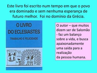 Este livro foi escrito num tempo em que o povo 
era dominado e sem nenhuma esperança de 
futuro melhor. Foi no domínio da Grécia. 
O autor – que muitos 
dizem ser de Salomão 
- faz um balanço 
sobre a vida, e busca 
apaixonadamente 
uma saída para a 
realização 
da pessoa humana. 
 