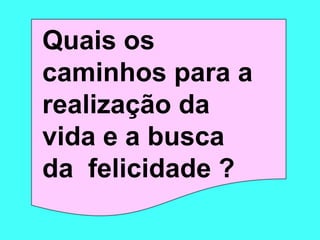 Quais os 
caminhos para a 
realização da 
vida e a busca 
da felicidade ? 
 