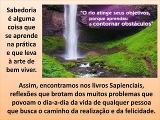 Sabedoria 
é alguma 
coisa que 
se aprende 
na prática 
e que leva 
à arte de 
bem viver. 
Assim, encontramos nos livros Sapienciais, 
reflexões que brotam dos muitos problemas que 
povoam o dia-a-dia da vida de qualquer pessoa 
que busca o caminho da realização e da felicidade. 
 