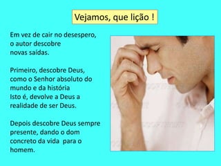 Vejamos, que lição ! 
Em vez de cair no desespero, 
o autor descobre 
novas saídas. 
Primeiro, descobre Deus, 
como o Senhor absoluto do 
mundo e da história 
Isto é, devolve a Deus a 
realidade de ser Deus. 
Depois descobre Deus sempre 
presente, dando o dom 
concreto da vida para o 
homem. 
 