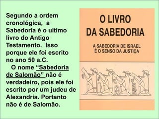 Segundo a ordem 
cronológica, a 
Sabedoria é o ultimo 
livro do Antigo 
Testamento. Isso 
porque ele foi escrito 
no ano 50 a.C. 
O nome “Sabedoria 
de Salomão” não é 
verdadeiro, pois ele foi 
escrito por um judeu de 
Alexandria. Portanto 
não é de Salomão. 
 