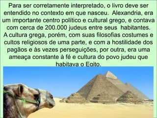 Para ser corretamente interpretado, o livro deve ser 
entendido no contexto em que nasceu. Alexandria, era 
um importante centro político e cultural grego, e contava 
com cerca de 200.000 judeus entre seus habitantes. 
A cultura grega, porém, com suas filosofias costumes e 
cultos religiosos de uma parte, e com a hostilidade dos 
pagãos e às vezes perseguições, por outra, era uma 
ameaça constante à fé e cultura do povo judeu que 
habitava o Egito. 
 
