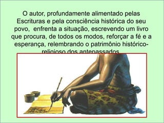 O autor, profundamente alimentado pelas 
Escrituras e pela consciência histórica do seu 
povo, enfrenta a situação, escrevendo um livro 
que procura, de todos os modos, reforçar a fé e a 
esperança, relembrando o patrimônio histórico-religioso 
dos antepassados. 
 