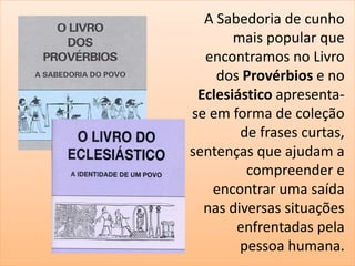 A Sabedoria de cunho 
mais popular que 
encontramos no Livro 
dos Provérbios e no 
Eclesiástico apresenta-se 
em forma de coleção 
de frases curtas, 
sentenças que ajudam a 
compreender e 
encontrar uma saída 
nas diversas situações 
enfrentadas pela 
pessoa humana. 
 