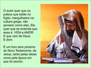O autor quer que os 
judeus que estão no 
Egito, mergulhados na 
cultura grega, não 
pensem como eles. Ele 
quer que se entenda que 
essa é VIDA e AMOR. 
E que vem de Deus. 
É dom. 
È um livro bem próximo 
do Novo Testamento, de 
Jesus, tanto pelas ideias 
como pela época em 
que foi escrito. 
 