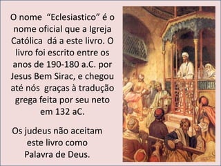 O nome “Eclesiastico” é o 
nome oficial que a Igreja 
Católica dá a este livro. O 
livro foi escrito entre os 
anos de 190-180 a.C. por 
Jesus Bem Sirac, e chegou 
até nós graças à tradução 
grega feita por seu neto 
em 132 aC. 
Os judeus não aceitam 
este livro como 
Palavra de Deus. 
 