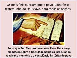 Os mais fieis queriam que o povo judeu fosse 
testemunha do Deus vivo, para todas as nações. 
Foi aí que Ben Sirac escreveu este livro. Uma longa 
meditação sobre a fidelidade hebraica procurando 
reavivar a memória e a consciência histórica do povo. 
 