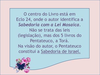 O centro do Livro está em 
Eclo 24, onde o autor identifica a 
Sabedoria com a Lei Mosaica. 
Não se trata das leis 
(legislação), mas dos 5 livros do 
Pentateuco, a Torá. 
Na visão do autor, o Pentateuco 
constitui a Sabedoria de Israel. 
 