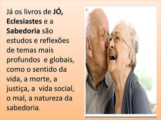 Já os livros de JÓ, 
Eclesiastes e a 
Sabedoria são 
estudos e reflexões 
de temas mais 
profundos e globais, 
como o sentido da 
vida, a morte, a 
justiça, a vida social, 
o mal, a natureza da 
sabedoria. 
 