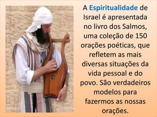 A Espiritualidade de 
Israel é apresentada 
no livro dos Salmos, 
uma coleção de 150 
orações poéticas, que 
refletem as mais 
diversas situações da 
vida pessoal e do 
povo. São verdadeiros 
modelos para 
fazermos as nossas 
orações. 
 