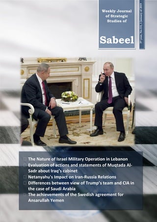 0
Strategic Studies Institute of
Andishe Sazane Noor
 The Nature of Israel Military Operation in Lebanon
 Evaluation of actions and statements of Muqtada Al-
Sadr about Iraq’s cabinet
 Netanyahu's Impact on Iran-Russia Relations
 Differences between view of Trump’s team and CIA in
the case of Saudi Arabia
 The achievements of the Swedish agreement for
Ansarullah Yemen
Weekly Journal
of Strategic
Studies of
Sabeel
5thyear,No.111,1Januaryof2019
 